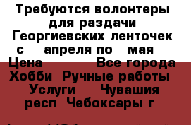 Требуются волонтеры для раздачи Георгиевских ленточек с 30 апреля по 9 мая. › Цена ­ 2 000 - Все города Хобби. Ручные работы » Услуги   . Чувашия респ.,Чебоксары г.